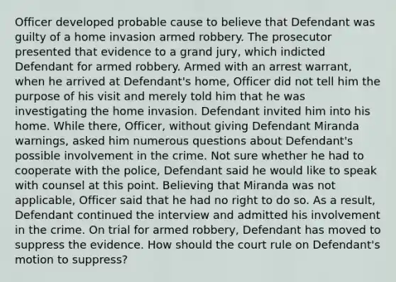 Officer developed probable cause to believe that Defendant was guilty of a home invasion armed robbery. The prosecutor presented that evidence to a grand jury, which indicted Defendant for armed robbery. Armed with an arrest warrant, when he arrived at Defendant's home, Officer did not tell him the purpose of his visit and merely told him that he was investigating the home invasion. Defendant invited him into his home. While there, Officer, without giving Defendant Miranda warnings, asked him numerous questions about Defendant's possible involvement in the crime. Not sure whether he had to cooperate with the police, Defendant said he would like to speak with counsel at this point. Believing that Miranda was not applicable, Officer said that he had no right to do so. As a result, Defendant continued the interview and admitted his involvement in the crime. On trial for armed robbery, Defendant has moved to suppress the evidence. How should the court rule on Defendant's motion to suppress?