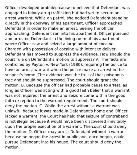 Officer developed probable cause to believe that Defendant was engaged in felony drug trafficking but had yet to secure an arrest warrant. While on patrol, she noticed Defendant standing directly in the doorway of his apartment. Officer approached Defendant in order to make an arrest. Seeing the officer approaching, Defendant ran into his apartment. Officer pursued and arrested Defendant in the living room of his apartment where Officer saw and seized a large amount of cocaine. Charged with possession of cocaine with intent to deliver, Defendant has moved to suppress the evidence. How should the court rule on Defendant's motion to suppress? A. The facts are controlled by Payton v. New York (1980), requiring the police to have an arrest warrant when the police make an arrest in the suspect's home. The evidence was the fruit of that poisonous tree and should be suppressed. The court should grant the motion. B. Because the officer had probable cause to arrest, as long as Officer was acting with a good faith belief that a warrant was not required, the arrest and seizure come within the good faith exception to the warrant requirement. The court should deny the motion. C. While the arrest without a warrant was unlawful because it was made in Defendant's home and Officer lacked a warrant, the Court has held that seizure of contraband is not illegal because it would have been discovered inevitably upon the proper execution of a warrant. The court should deny the motion. D. Officer may arrest Defendant without a warrant because he began the arrest in public and, once begun, could pursue Defendant into his house. The court should deny the motion.