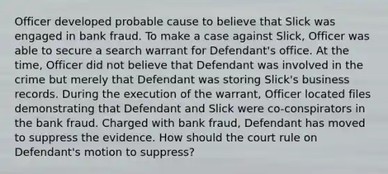 Officer developed probable cause to believe that Slick was engaged in bank fraud. To make a case against Slick, Officer was able to secure a search warrant for Defendant's office. At the time, Officer did not believe that Defendant was involved in the crime but merely that Defendant was storing Slick's business records. During the execution of the warrant, Officer located files demonstrating that Defendant and Slick were co-conspirators in the bank fraud. Charged with bank fraud, Defendant has moved to suppress the evidence. How should the court rule on Defendant's motion to suppress?