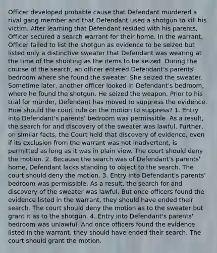 Officer developed probable cause that Defendant murdered a rival gang member and that Defendant used a shotgun to kill his victim. After learning that Defendant resided with his parents, Officer secured a search warrant for their home. In the warrant, Officer failed to list the shotgun as evidence to be seized but listed only a distinctive sweater that Defendant was wearing at the time of the shooting as the items to be seized. During the course of the search, an officer entered Defendant's parents' bedroom where she found the sweater. She seized the sweater. Sometime later, another officer looked in Defendant's bedroom, where he found the shotgun. He seized the weapon. Prior to his trial for murder, Defendant has moved to suppress the evidence. How should the court rule on the motion to suppress? 1. Entry into Defendant's parents' bedroom was permissible. As a result, the search for and discovery of the sweater was lawful. Further, on similar facts, the Court held that discovery of evidence, even if its exclusion from the warrant was not inadvertent, is permitted as long as it was in plain view. The court should deny the motion. 2. Because the search was of Defendant's parents' home, Defendant lacks standing to object to the search. The court should deny the motion. 3. Entry into Defendant's parents' bedroom was permissible. As a result, the search for and discovery of the sweater was lawful. But once officers found the evidence listed in the warrant, they should have ended their search. The court should deny the motion as to the sweater but grant it as to the shotgun. 4. Entry into Defendant's parents' bedroom was unlawful. And once officers found the evidence listed in the warrant, they should have ended their search. The court should grant the motion.