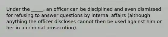 Under the _____, an officer can be disciplined and even dismissed for refusing to answer questions by internal affairs (although anything the officer discloses cannot then be used against him or her in a criminal prosecution).