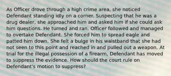 As Officer drove through a high crime area, she noticed Defendant standing idly on a corner. Suspecting that he was a drug dealer, she approached him and asked him if she could ask him questions. He turned and ran. Officer followed and managed to overtake Defendant. She forced him to spread eagle and patted him down. She felt a bulge in his waistband that she had not seen to this point and reached in and pulled out a weapon. At trial for the illegal possession of a firearm, Defendant has moved to suppress the evidence. How should the court rule on Defendant's motion to suppress?