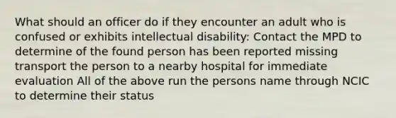 What should an officer do if they encounter an adult who is confused or exhibits intellectual disability: Contact the MPD to determine of the found person has been reported missing transport the person to a nearby hospital for immediate evaluation All of the above run the persons name through NCIC to determine their status