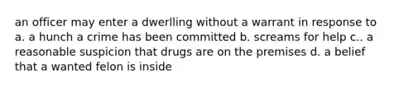 an officer may enter a dwerlling without a warrant in response to a. a hunch a crime has been committed b. screams for help c.. a reasonable suspicion that drugs are on the premises d. a belief that a wanted felon is inside