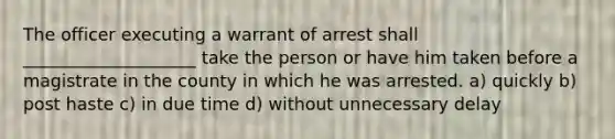 The officer executing a warrant of arrest shall ____________________ take the person or have him taken before a magistrate in the county in which he was arrested. a) quickly b) post haste c) in due time d) without unnecessary delay