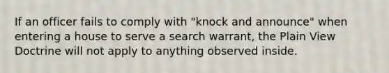 If an officer fails to comply with "knock and announce" when entering a house to serve a search warrant, the Plain View Doctrine will not apply to anything observed inside.