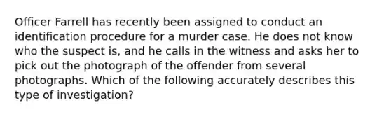 Officer Farrell has recently been assigned to conduct an identification procedure for a murder case. He does not know who the suspect is, and he calls in the witness and asks her to pick out the photograph of the offender from several photographs. Which of the following accurately describes this type of investigation?