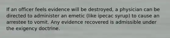 If an officer feels evidence will be destroyed, a physician can be directed to administer an emetic (like ipecac syrup) to cause an arrestee to vomit. Any evidence recovered is admissible under the exigency doctrine.