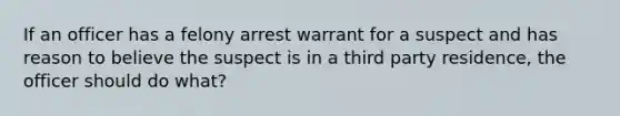 If an officer has a felony arrest warrant for a suspect and has reason to believe the suspect is in a third party residence, the officer should do what?