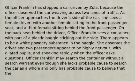 Officer Franklin has stopped a car driven by Zola, because the officer observed the car weaving across two lanes of traffic. As the officer approaches the driver's side of the car, she sees a female driver, with another female sitting in the front passenger seat, and a third female sitting behind the front passenger. On the back seat behind the driver, Officer Franklin sees a container, with part of a plastic baggie sticking out the side. There appears to be a white powdery substance in the baggie. She observes the driver and two passengers appear to be highly nervous, with dilated pupils, and speaking rapidly when the officer asks questions. Officer Franklin may search the container without a search warrant even though she lacks probable cause to search the car as a whole and only has probable cause to believe that the:​