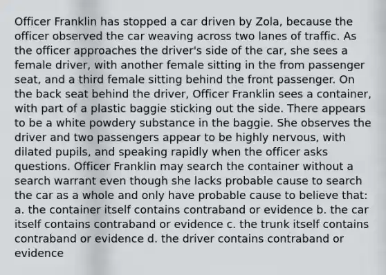 Officer Franklin has stopped a car driven by Zola, because the officer observed the car weaving across two lanes of traffic. As the officer approaches the driver's side of the car, she sees a female driver, with another female sitting in the from passenger seat, and a third female sitting behind the front passenger. On the back seat behind the driver, Officer Franklin sees a container, with part of a plastic baggie sticking out the side. There appears to be a white powdery substance in the baggie. She observes the driver and two passengers appear to be highly nervous, with dilated pupils, and speaking rapidly when the officer asks questions. Officer Franklin may search the container without a search warrant even though she lacks probable cause to search the car as a whole and only have probable cause to believe that: a. the container itself contains contraband or evidence b. the car itself contains contraband or evidence c. the trunk itself contains contraband or evidence d. the driver contains contraband or evidence