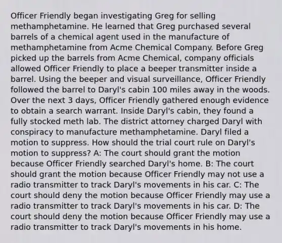 Officer Friendly began investigating Greg for selling methamphetamine. He learned that Greg purchased several barrels of a chemical agent used in the manufacture of methamphetamine from Acme Chemical Company. Before Greg picked up the barrels from Acme Chemical, company officials allowed Officer Friendly to place a beeper transmitter inside a barrel. Using the beeper and visual surveillance, Officer Friendly followed the barrel to Daryl's cabin 100 miles away in the woods. Over the next 3 days, Officer Friendly gathered enough evidence to obtain a search warrant. Inside Daryl's cabin, they found a fully stocked meth lab. The district attorney charged Daryl with conspiracy to manufacture methamphetamine. Daryl filed a motion to suppress. How should the trial court rule on Daryl's motion to suppress? A: The court should grant the motion because Officer Friendly searched Daryl's home. B: The court should grant the motion because Officer Friendly may not use a radio transmitter to track Daryl's movements in his car. C: The court should deny the motion because Officer Friendly may use a radio transmitter to track Daryl's movements in his car. D: The court should deny the motion because Officer Friendly may use a radio transmitter to track Daryl's movements in his home.