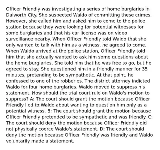 Officer Friendly was investigating a series of home burglaries in Dalworth City. She suspected Waldo of committing these crimes. However, she called him and asked him to come to the police station because they were looking for potential witnesses for some burglaries and that his car license was on video surveillance nearby. When Officer Friendly told Waldo that she only wanted to talk with him as a witness, he agreed to come. When Waldo arrived at the police station, Officer Friendly told him that she actually wanted to ask him some questions about the home burglaries. She told him that he was free to go, but he agreed to stay. She questioned him in a friendly manner for 35 minutes, pretending to be sympathetic. At that point, he confessed to one of the robberies. The district attorney indicted Waldo for four home burglaries. Waldo moved to suppress his statement. How should the trial court rule on Waldo's motion to suppress? A: The court should grant the motion because Officer Friendly lied to Waldo about wanting to question him only as a potential witness. B: The court should grant the motion because Officer Friendly pretended to be sympathetic and was friendly. C: The court should deny the motion because Officer Friendly did not physically coerce Waldo's statement. D: The court should deny the motion because Officer Friendly was friendly and Waldo voluntarily made a statement.