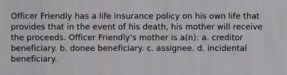 Officer Friendly has a life insurance policy on his own life that provides that in the event of his death, his mother will receive the proceeds. Officer Friendly's mother is a(n): a. creditor beneficiary. b. donee beneficiary. c. assignee. d. incidental beneficiary.