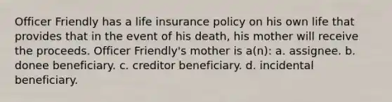 Officer Friendly has a life insurance policy on his own life that provides that in the event of his death, his mother will receive the proceeds. Officer Friendly's mother is a(n): a. assignee. b. donee beneficiary. c. creditor beneficiary. d. incidental beneficiary.