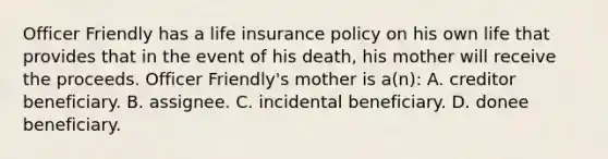 Officer Friendly has a life insurance policy on his own life that provides that in the event of his death, his mother will receive the proceeds. Officer Friendly's mother is a(n): A. creditor beneficiary. B. assignee. C. incidental beneficiary. D. donee beneficiary.