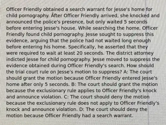 Officer Friendly obtained a search warrant for Jesse's home for child pornography. After Officer Friendly arrived, she knocked and announced the police's presence, but only waited 5 seconds before entering Jesse's house. While searching the home, Officer Friendly found child pornography. Jesse sought to suppress this evidence, arguing that the police had not waited long enough before entering his home. Specifically, he asserted that they were required to wait at least 20 seconds. The district attorney indicted Jesse for child pornography. Jesse moved to suppress the evidence obtained during Officer Friendly's search. How should the trial court rule on Jesse's motion to suppress? A: The court should grant the motion because Officer Friendly entered Jesse's home after only 5 seconds. B: The court should grant the motion because the exclusionary rule applies to Officer Friendly's knock and announce violation. C: The court should deny the motion because the exclusionary rule does not apply to Officer Friendly's knock and announce violation. D: The court should deny the motion because Officer Friendly had a search warrant.