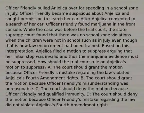 Officer Friendly pulled Anjelica over for speeding in a school zone in July. Officer Friendly became suspicious about Anjelica and sought permission to search her car. After Anjelica consented to a search of her car, Officer Friendly found marijuana in the front console. While the case was before the trial court, the state supreme court found that there was no school zone violations when the children were not in school such as in July even though that is how law enforcement had been trained. Based on this interpretation, Anjelica filed a motion to suppress arguing that her initial stop was invalid and thus the marijuana evidence must be suppressed. How should the trial court rule on Anjelica's motion to suppress? A: The court should grant the motion because Officer Friendly's mistake regarding the law violated Anjelica's Fourth Amendment rights. B: The court should grant the motion because Officer Friendly's misunderstanding was unreasonable. C: The court should deny the motion because Officer Friendly had qualified immunity. D: The court should deny the motion because Officer Friendly's mistake regarding the law did not violate Anjelica's Fourth Amendment rights.