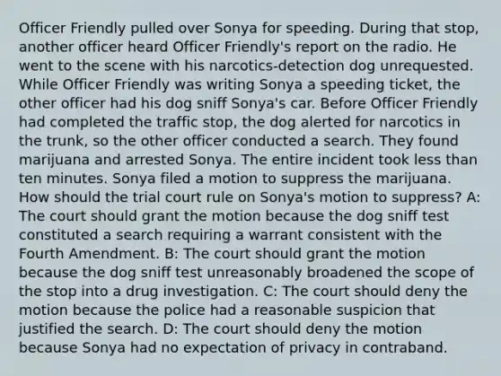 Officer Friendly pulled over Sonya for speeding. During that stop, another officer heard Officer Friendly's report on the radio. He went to the scene with his narcotics-detection dog unrequested. While Officer Friendly was writing Sonya a speeding ticket, the other officer had his dog sniff Sonya's car. Before Officer Friendly had completed the traffic stop, the dog alerted for narcotics in the trunk, so the other officer conducted a search. They found marijuana and arrested Sonya. The entire incident took less than ten minutes. Sonya filed a motion to suppress the marijuana. How should the trial court rule on Sonya's motion to suppress? A: The court should grant the motion because the dog sniff test constituted a search requiring a warrant consistent with the Fourth Amendment. B: The court should grant the motion because the dog sniff test unreasonably broadened the scope of the stop into a drug investigation. C: The court should deny the motion because the police had a reasonable suspicion that justified the search. D: The court should deny the motion because Sonya had no expectation of privacy in contraband.