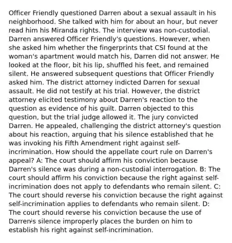 Officer Friendly questioned Darren about a sexual assault in his neighborhood. She talked with him for about an hour, but never read him his Miranda rights. The interview was non-custodial. Darren answered Officer Friendly's questions. However, when she asked him whether the fingerprints that CSI found at the woman's apartment would match his, Darren did not answer. He looked at the floor, bit his lip, shuffled his feet, and remained silent. He answered subsequent questions that Officer Friendly asked him. The district attorney indicted Darren for sexual assault. He did not testify at his trial. However, the district attorney elicited testimony about Darren's reaction to the question as evidence of his guilt. Darren objected to this question, but the trial judge allowed it. The jury convicted Darren. He appealed, challenging the district attorney's question about his reaction, arguing that his silence established that he was invoking his Fifth Amendment right against self-incrimination. How should the appellate court rule on Darren's appeal? A: The court should affirm his conviction because Darren's silence was during a non-custodial interrogation. B: The court should affirm his conviction because the right against self-incrimination does not apply to defendants who remain silent. C: The court should reverse his conviction because the right against self-incrimination applies to defendants who remain silent. D: The court should reverse his conviction because the use of Darrenᶨs silence improperly places the burden on him to establish his right against self-incrimination.