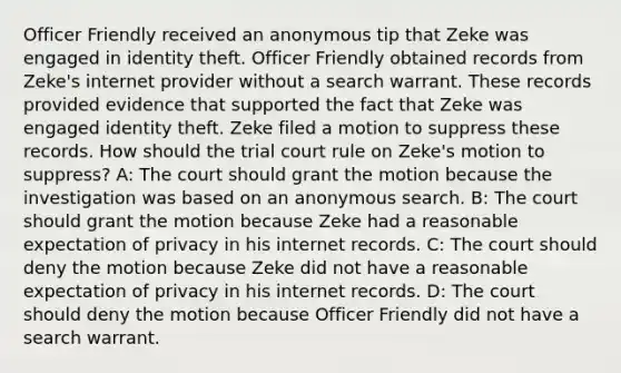 Officer Friendly received an anonymous tip that Zeke was engaged in identity theft. Officer Friendly obtained records from Zeke's internet provider without a search warrant. These records provided evidence that supported the fact that Zeke was engaged identity theft. Zeke filed a motion to suppress these records. How should the trial court rule on Zeke's motion to suppress? A: The court should grant the motion because the investigation was based on an anonymous search. B: The court should grant the motion because Zeke had a reasonable expectation of privacy in his internet records. C: The court should deny the motion because Zeke did not have a reasonable expectation of privacy in his internet records. D: The court should deny the motion because Officer Friendly did not have a search warrant.