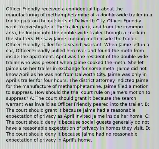 Officer Friendly received a confidential tip about the manufacturing of methamphetamine at a double-wide trailer in a trailer park on the outskirts of Dalworth City. Officer Friendly went to investigate at the trailer park, and from the common area, he looked into the double-wide trailer through a crack in the shutters. He saw Jaime cooking meth inside the trailer. Officer Friendly called for a search warrant. When Jaime left in a car, Officer Friendly pulled him over and found the meth from inside the apartment. April was the resident of the double-wide trailer who was present when Jaime cooked the meth. She let Jaime use her trailer in exchange for some meth. Jaime did not know April as he was not from Dalworth City. Jaime was only in April's trailer for four hours. The district attorney indicted Jaime for the manufacture of methamphetamine. Jaime filed a motion to suppress. How should the trial court rule on Jaime's motion to suppress? A: The court should grant it because the search warrant was invalid as Officer Friendly peered into the trailer. B: The court should grant it because Jaime had a reasonable expectation of privacy as April invited Jaime inside her home. C: The court should deny it because social guests generally do not have a reasonable expectation of privacy in homes they visit. D: The court should deny it because Jaime had no reasonable expectation of privacy in April's home.