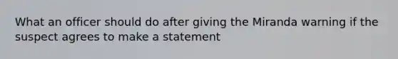 What an officer should do after giving the Miranda warning if the suspect agrees to make a statement