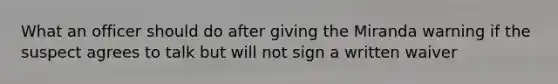 What an officer should do after giving the Miranda warning if the suspect agrees to talk but will not sign a written waiver