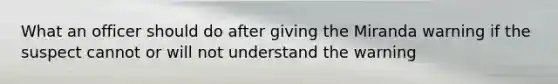 What an officer should do after giving the Miranda warning if the suspect cannot or will not understand the warning