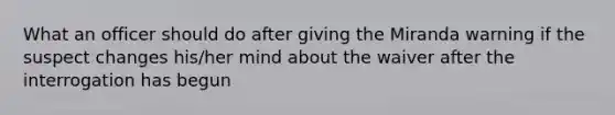 What an officer should do after giving the Miranda warning if the suspect changes his/her mind about the waiver after the interrogation has begun