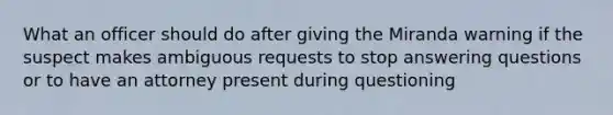 What an officer should do after giving the Miranda warning if the suspect makes ambiguous requests to stop answering questions or to have an attorney present during questioning