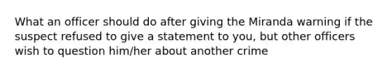 What an officer should do after giving the Miranda warning if the suspect refused to give a statement to you, but other officers wish to question him/her about another crime