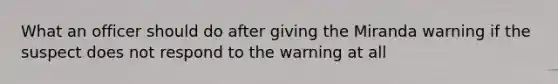 What an officer should do after giving the Miranda warning if the suspect does not respond to the warning at all