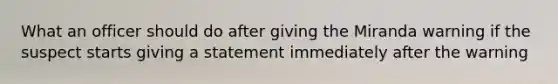 What an officer should do after giving the Miranda warning if the suspect starts giving a statement immediately after the warning