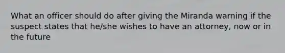 What an officer should do after giving the Miranda warning if the suspect states that he/she wishes to have an attorney, now or in the future