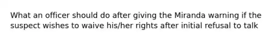 What an officer should do after giving the Miranda warning if the suspect wishes to waive his/her rights after initial refusal to talk