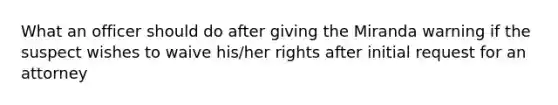 What an officer should do after giving the Miranda warning if the suspect wishes to waive his/her rights after initial request for an attorney