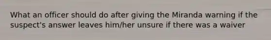 What an officer should do after giving the Miranda warning if the suspect's answer leaves him/her unsure if there was a waiver