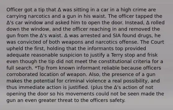 Officer got a tip that Δ was sitting in a car in a high crime are carrying narcotics and a gun in his waist. The officer tapped the Δ's car window and asked him to open the door. Instead, Δ rolled down the window, and the officer reaching in and removed the gun from the Δ's waist. Δ was arrested and SIA found drugs, he was convicted of both weapons and narcotics offense. The Court upheld the first, holding that the informants top provided adequate reasonable suspicion to justify a Terry stop and frisk even though the tip did not meet the constitutional criteria for a full search. *Tip from known informant reliable because officers corroborated location of weapon. Also, the presence of a gun makes the potential for criminal violence a real possibility, and thus immediate action is justified. (plus the Δ's action of not opening the door so his movements could not be seen made the gun an even greater threat to the officers safety.