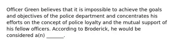 Officer Green believes that it is impossible to achieve the goals and objectives of the police department and concentrates his efforts on the concept of police loyalty and the mutual support of his fellow officers. According to Broderick, he would be considered a(n) _______.