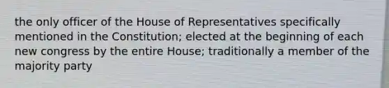 the only officer of the House of Representatives specifically mentioned in the Constitution; elected at the beginning of each new congress by the entire House; traditionally a member of the majority party