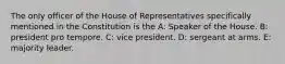 The only officer of the House of Representatives specifically mentioned in the Constitution is the A: Speaker of the House. B: president pro tempore. C: vice president. D: sergeant at arms. E: majority leader.