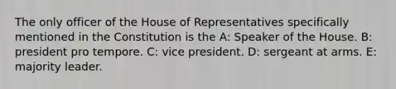 The only officer of the House of Representatives specifically mentioned in the Constitution is the A: Speaker of the House. B: president pro tempore. C: vice president. D: sergeant at arms. E: majority leader.