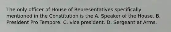 The only officer of House of Representatives specifically mentioned in the Constitution is the A. Speaker of the House. B. President Pro Tempore. C. vice president. D. Sergeant at Arms.