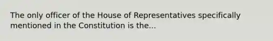 The only officer of the House of Representatives specifically mentioned in the Constitution is the...