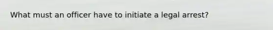 What must an officer have to initiate a legal arrest?