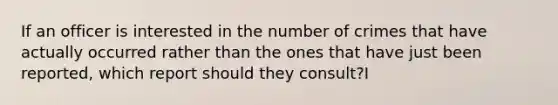 If an officer is interested in the number of crimes that have actually occurred rather than the ones that have just been reported, which report should they consult?I