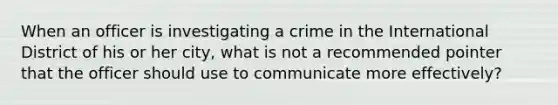 When an officer is investigating a crime in the International District of his or her city, what is not a recommended pointer that the officer should use to communicate more effectively?