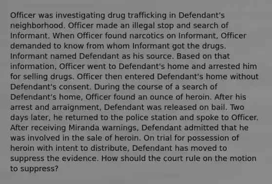 Officer was investigating drug trafficking in Defendant's neighborhood. Officer made an illegal stop and search of Informant. When Officer found narcotics on Informant, Officer demanded to know from whom Informant got the drugs. Informant named Defendant as his source. Based on that information, Officer went to Defendant's home and arrested him for selling drugs. Officer then entered Defendant's home without Defendant's consent. During the course of a search of Defendant's home, Officer found an ounce of heroin. After his arrest and arraignment, Defendant was released on bail. Two days later, he returned to the police station and spoke to Officer. After receiving Miranda warnings, Defendant admitted that he was involved in the sale of heroin. On trial for possession of heroin with intent to distribute, Defendant has moved to suppress the evidence. How should the court rule on the motion to suppress?