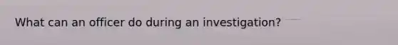 What can an officer do during an investigation?